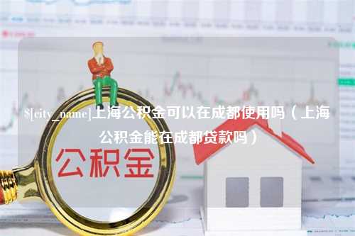 新疆上海公积金可以在成都使用吗（上海公积金能在成都贷款吗）